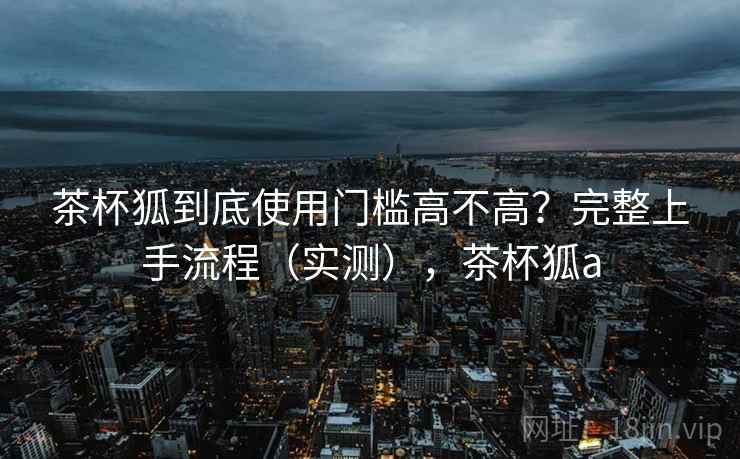茶杯狐到底使用门槛高不高？完整上手流程（实测），茶杯狐a