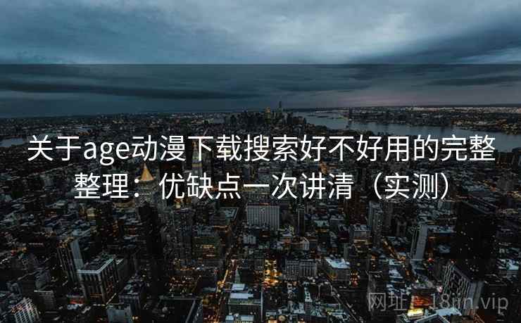 关于age动漫下载搜索好不好用的完整整理：优缺点一次讲清（实测）