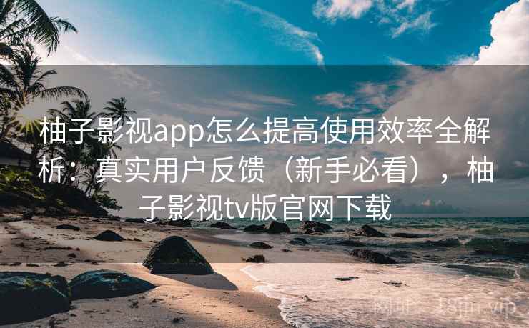 柚子影视app怎么提高使用效率全解析:真实用户反馈(新手必看),柚子影视tv版官网下载 柚子影视app怎么提高使用效率全解析:真实用户反馈(新手必看),柚子影视tv版官网下载
