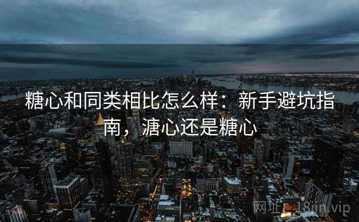 糖心和同类相比怎么样：新手避坑指南，溏心还是糖心