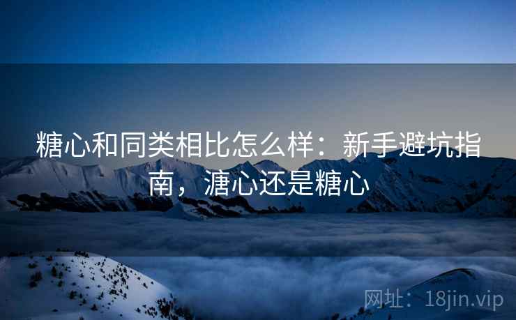 糖心和同类相比怎么样:新手避坑指南,溏心还是糖心 糖心和同类相比怎么样:新手避坑指南,溏心还是糖心