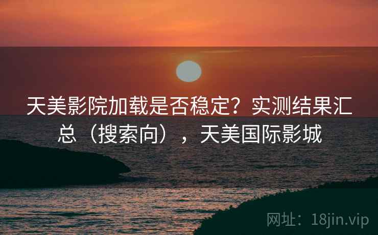 天美影院加载是否稳定？实测结果汇总（搜索向），天美国际影城