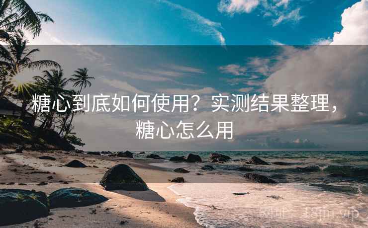 糖心到底如何使用？实测结果整理，糖心怎么用