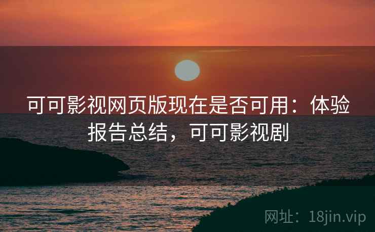 可可影视网页版现在是否可用：体验报告总结，可可影视剧