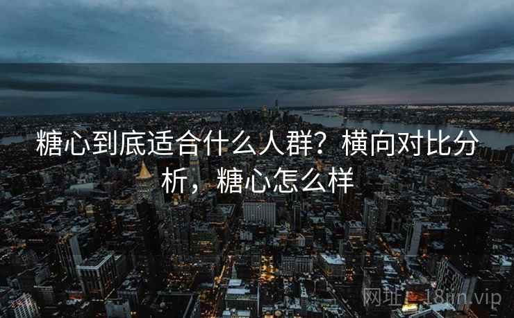 糖心到底适合什么人群？横向对比分析，糖心怎么样