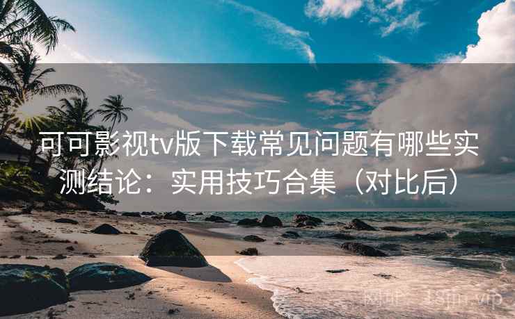 可可影视tv版下载常见问题有哪些实测结论：实用技巧合集（对比后）