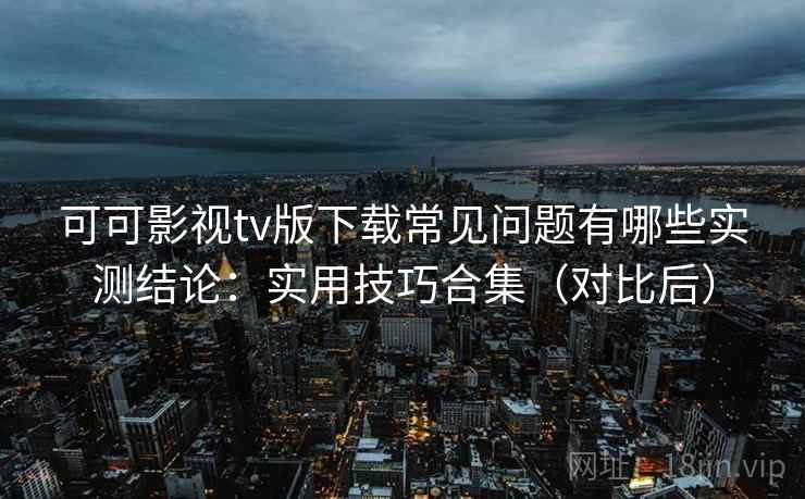 可可影视tv版下载常见问题有哪些实测结论：实用技巧合集（对比后）