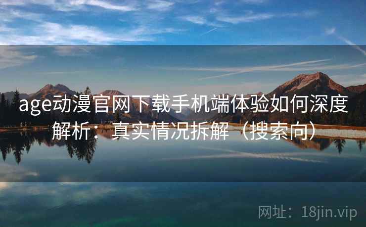 age动漫官网下载手机端体验如何深度解析：真实情况拆解（搜索向）