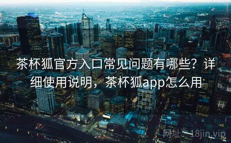 茶杯狐官方入口常见问题有哪些?详细使用说明,茶杯狐app怎么用 茶杯狐官方入口常见问题有哪些?详细使用说明,茶杯狐app怎么用