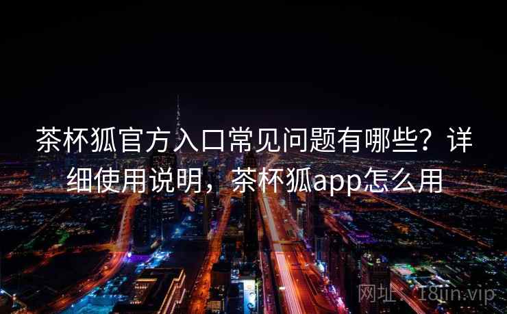茶杯狐官方入口常见问题有哪些？详细使用说明，茶杯狐app怎么用
