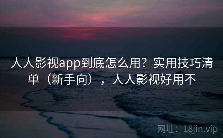人人影视app到底怎么用？实用技巧清单（新手向），人人影视好用不