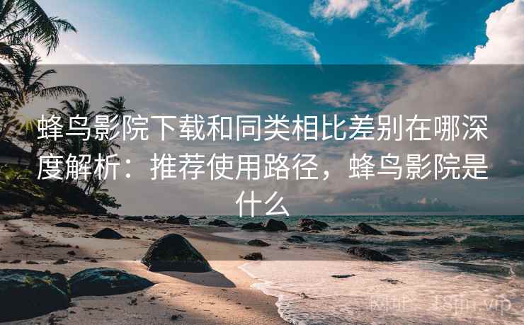 蜂鸟影院下载和同类相比差别在哪深度解析:推荐使用路径,蜂鸟影院是什么 蜂鸟影院下载和同类相比差别在哪深度解析:推荐使用路径,蜂鸟影院是什么