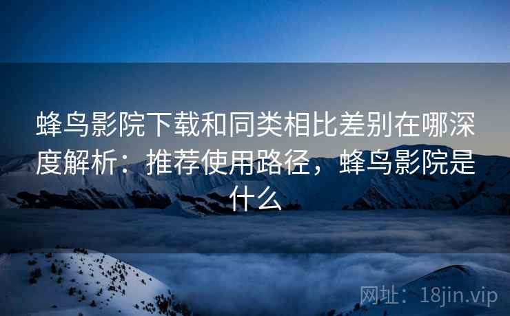 蜂鸟影院下载和同类相比差别在哪深度解析：推荐使用路径，蜂鸟影院是什么