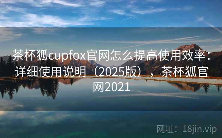 茶杯狐cupfox官网怎么提高使用效率：详细使用说明（2025版），茶杯狐官网2021