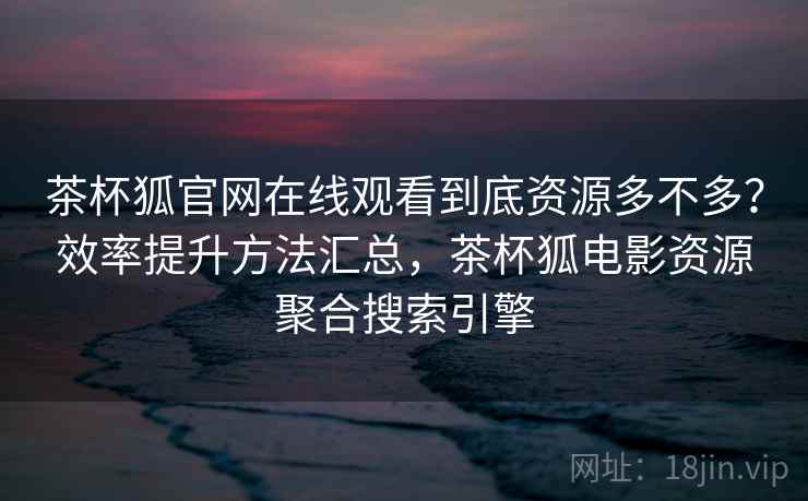 茶杯狐官网在线观看到底资源多不多?效率提升方法汇总,茶杯狐电影资源聚合搜索引擎 茶杯狐官网在线观看到底资源多不多?效率提升方法汇总,茶杯狐电影资源聚合搜索引擎