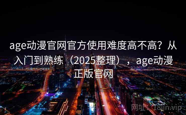 age动漫官网官方使用难度高不高？从入门到熟练（2025整理），age动漫正版官网