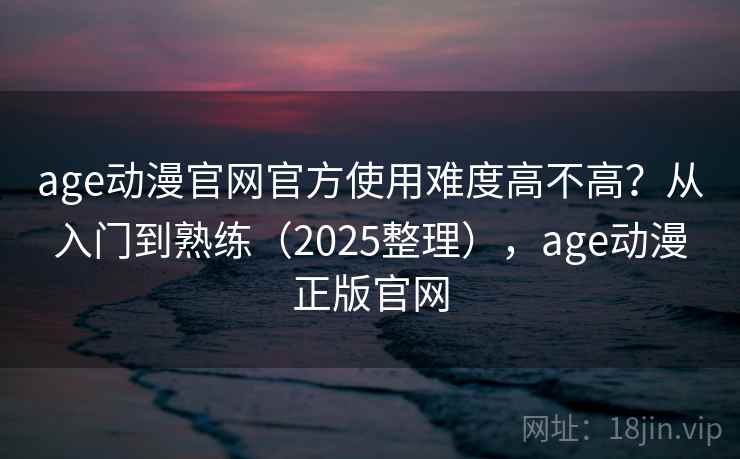 age动漫官网官方使用难度高不高？从入门到熟练（2025整理），age动漫正版官网