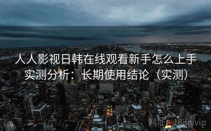 人人影视日韩在线观看新手怎么上手实测分析：长期使用结论（实测）