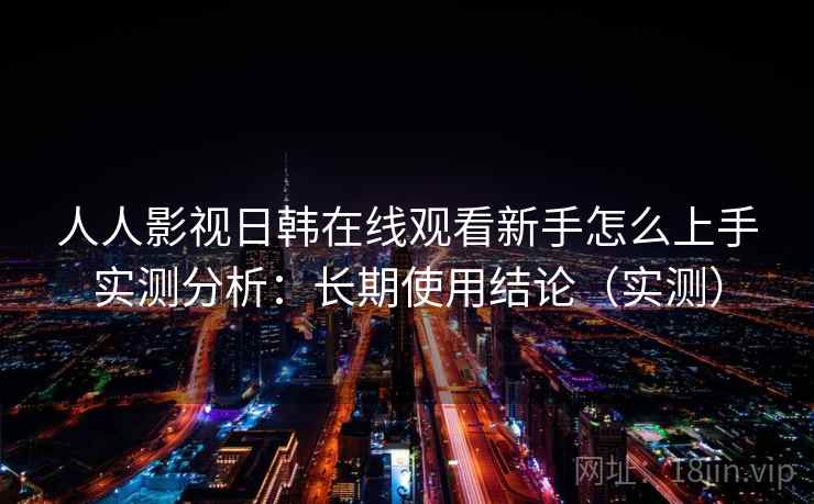 人人影视日韩在线观看新手怎么上手实测分析：长期使用结论（实测）