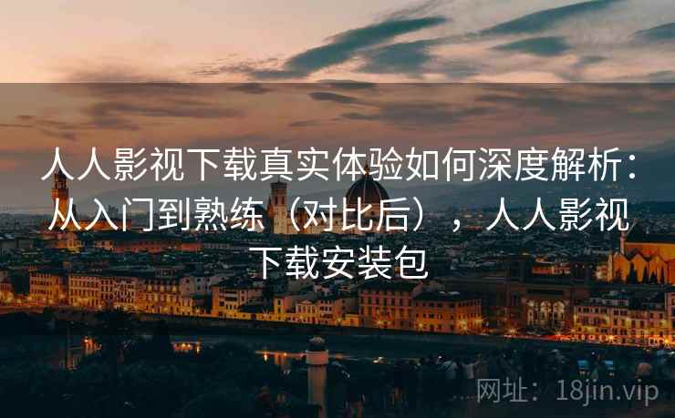 人人影视下载真实体验如何深度解析：从入门到熟练（对比后），人人影视下载安装包