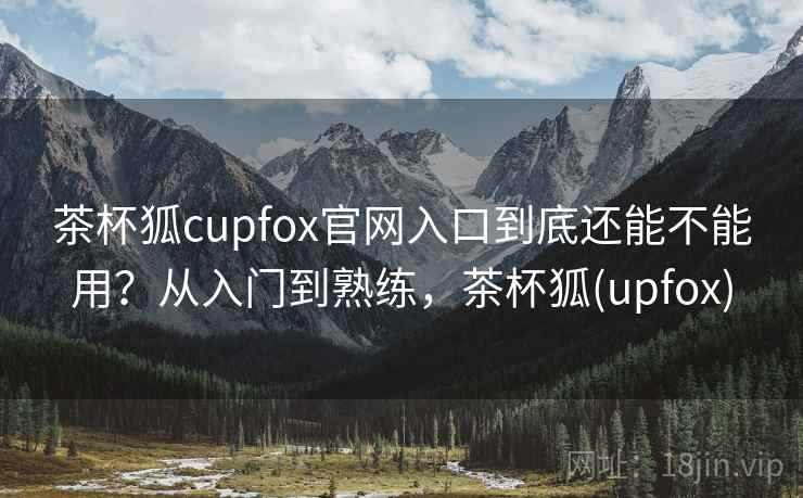 茶杯狐cupfox官网入口到底还能不能用？从入门到熟练，茶杯狐(upfox)