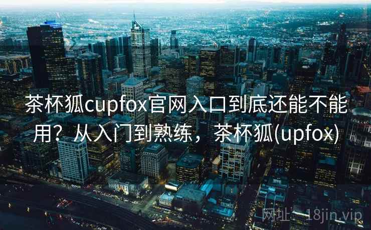 茶杯狐cupfox官网入口到底还能不能用?从入门到熟练,茶杯狐(upfox) 茶杯狐cupfox官网入口到底还能不能用?从入门到熟练,茶杯狐(upfox)